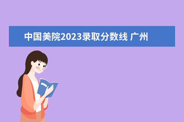 中国美院2023录取分数线 广州美院2023年分数线是多少