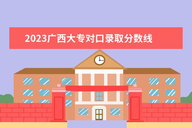 2023广西大专对口录取分数线 2023年专科分数线是多少?