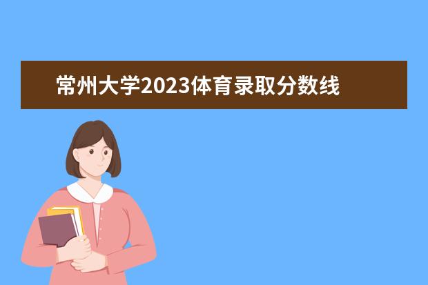 常州大学2023体育录取分数线 2023常州大学研究生药学复试线是多少