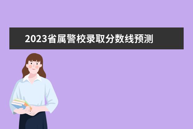 2023省属警校录取分数线预测 2023警校录取分数线是多少