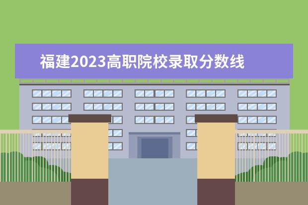 福建2023高职院校录取分数线 福建省2023高考分数线是多少