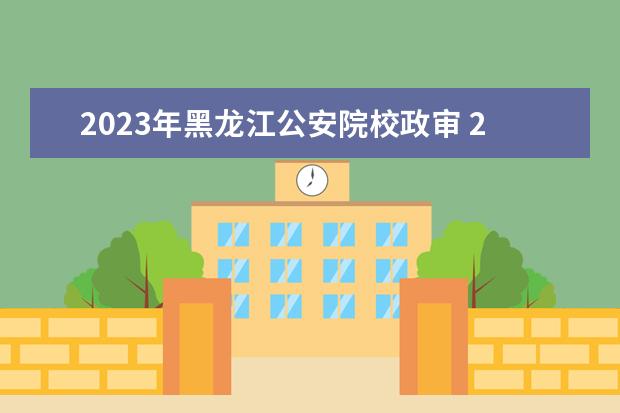 2023年黑龙江公安院校政审 2023年公安院校体检时间