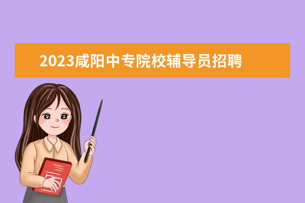 2023咸阳中专院校辅导员招聘 咸阳职业技术学院2023单招分数线