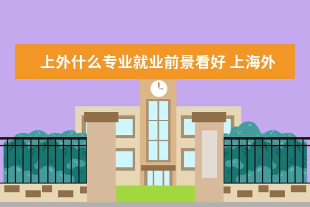 上外什么专业就业前景看好 上海外国语大学哪些专业最值得读?