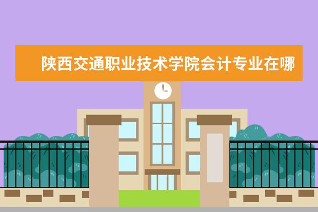 陕西交通职业技术学院会计专业在哪个校区 陕西交通职业技术学院有什么专业?