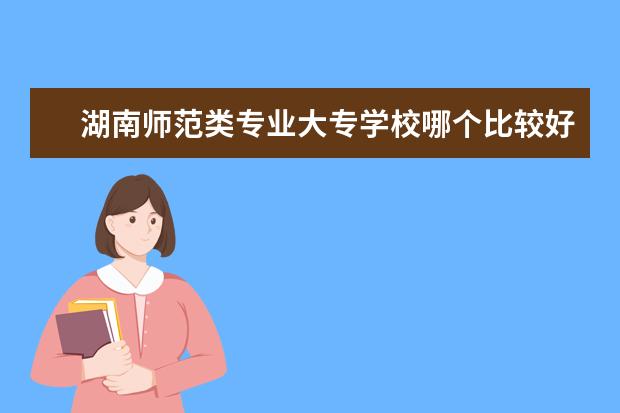 湖南师范类专业大专学校哪个比较好 专科可以报的师范类大学有哪些专业?