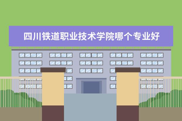 四川铁道职业技术学院哪个专业好 湖南铁道职业技术学院专业排名 最好的专业有哪些 - ...