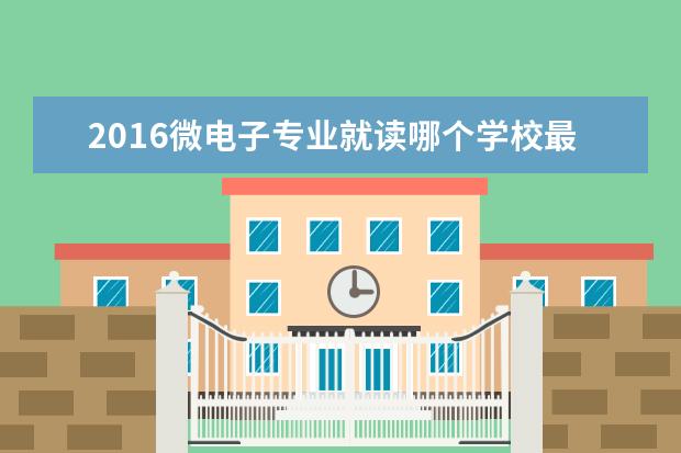 2016微电子专业就读哪个学校最好 华南理工大学哪些专业最值得读?