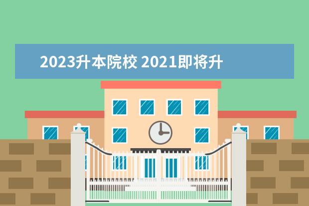 2023升本院校 2021即将升为本科的专科院校有哪些?(含广东、江西、...
