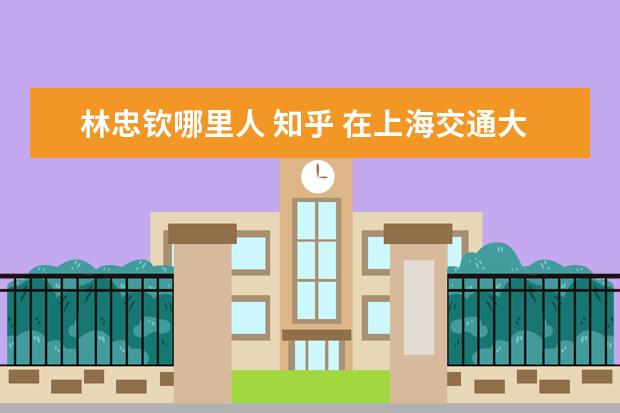 林忠钦哪里人 知乎 在上海交通大学就读是怎样一种体验