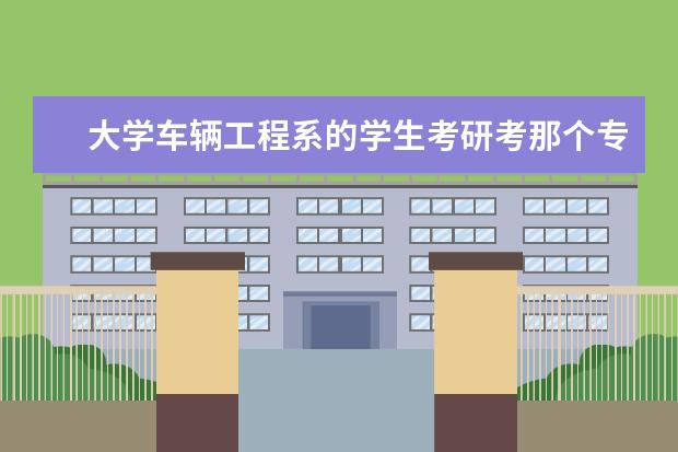 大学车辆工程系的学生考研考那个专业前景好 车辆工程考研考哪个学校最好(前十)?专业课是什么? -...