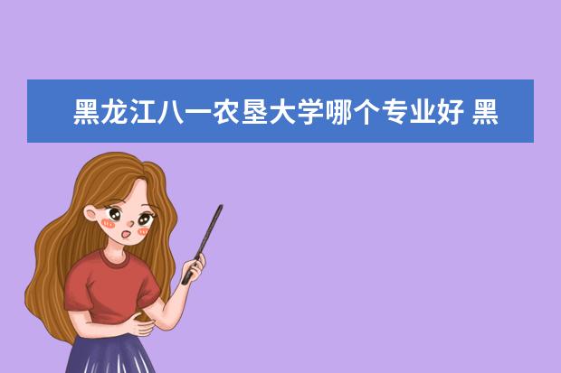 黑龙江八一农垦大学哪个专业好 黑龙江八一农垦大学有哪些优势专业?