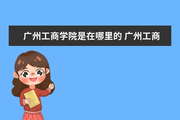 广州工商学院是在哪里的 广州工商学院总共有几个校区(各专业新生在哪个校区)...