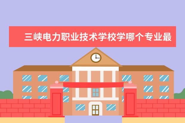 三峡电力职业技术学校学哪个专业最好 三峡电力职业学院怎么样???好不好?