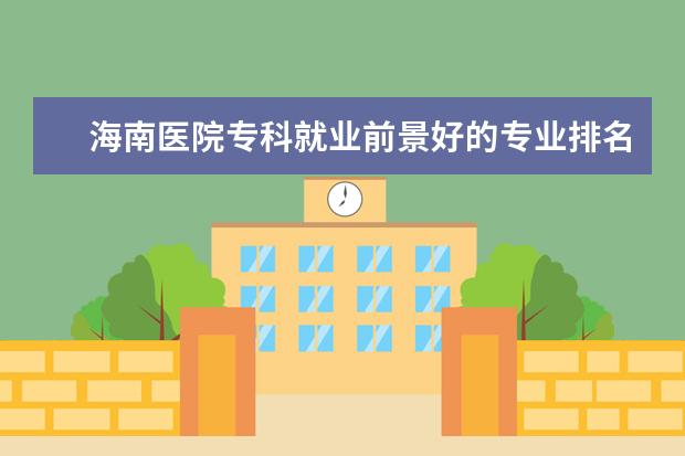 海南医院专科就业前景好的专业排名 海南经贸职业技术学院专业排名哪个专业好满意度Top1...