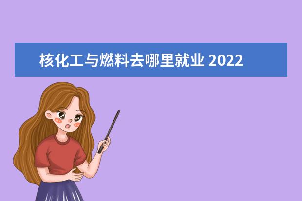 核化工与燃料去哪里就业 2022女生读核化工与核燃料专业好吗