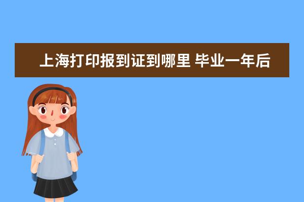 上海打印报到证到哪里 毕业一年后如何办理报到证(上海)