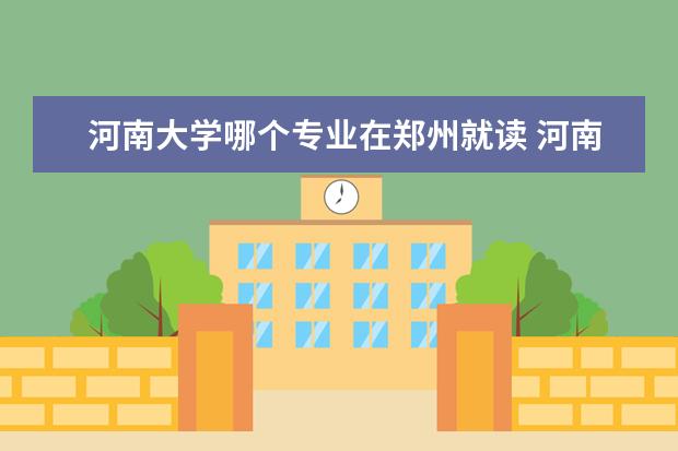 河南大学哪个专业在郑州就读 河南大学在开封还是郑州