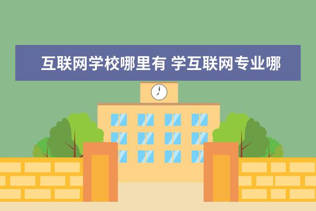 互联网学校哪里有 学互联网专业哪个学校好?