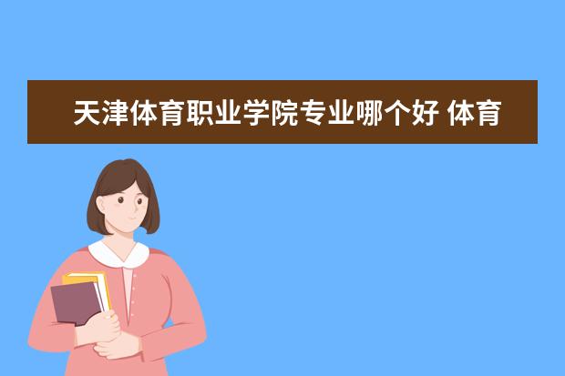 天津体育职业学院专业哪个好 体育专科学校哪个好