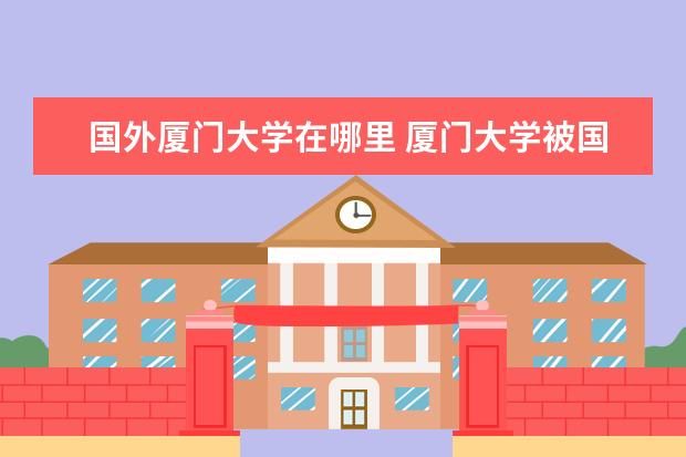 国外厦门大学在哪里 厦门大学被国外认可吗?