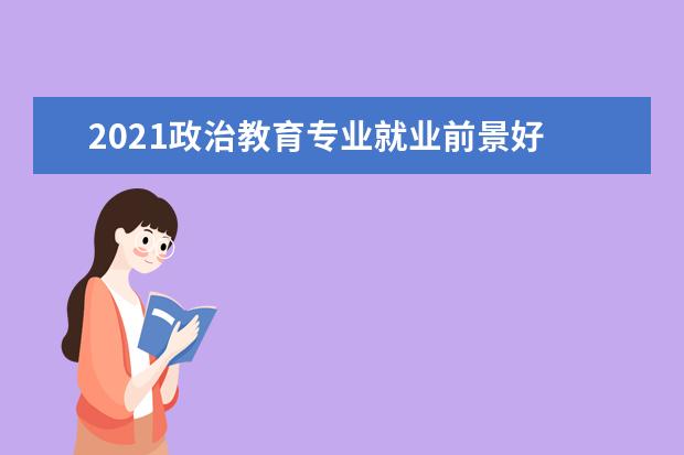 2021政治教育专业就业前景好 2021历史政治生物好就业吗