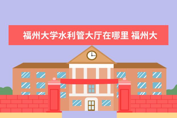 福州大学水利管大厅在哪里 福州大学水利水电进设计院难不