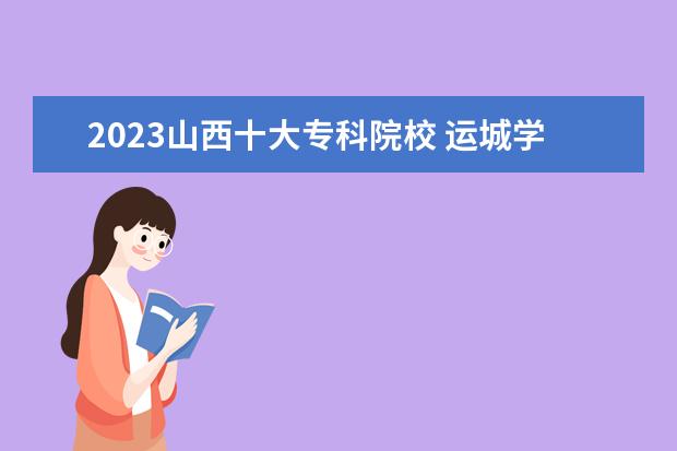 2023山西十大专科院校 运城学院在山西排名多少是几本-学院怎么样好不好强...