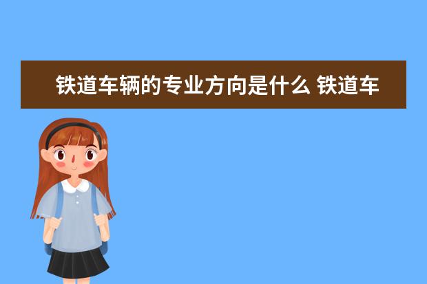 铁道车辆的专业方向是什么 铁道车辆专业出来是干什么的