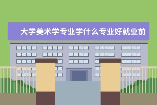 大学美术学专业学什么专业好就业前景 美术艺术生学什么专业好就业