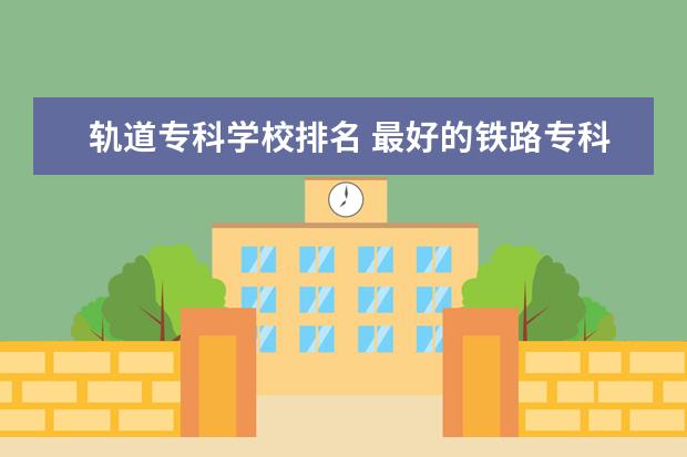 轨道专科学校排名 最好的铁路专科学校排名