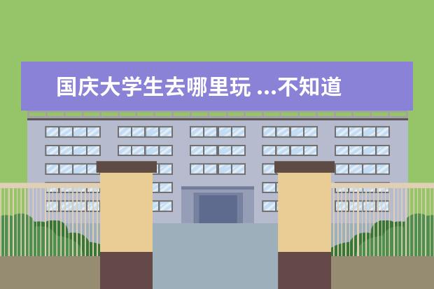 国庆大学生去哪里玩 ...不知道有哪些好玩的地方,价钱不要太贵,毕竟是大...