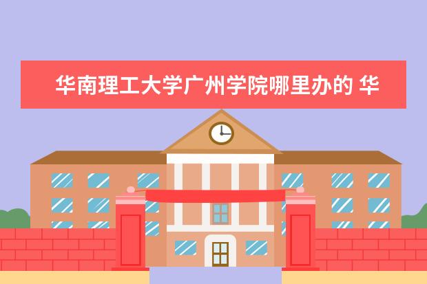 华南理工大学广州学院哪里办的 华南理工大学和华南理工大学广州学院是一样吗? - 百...