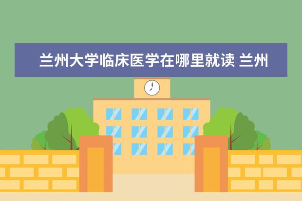 兰州大学临床医学在哪里就读 兰州大学的临床医学专业在全国怎么样?