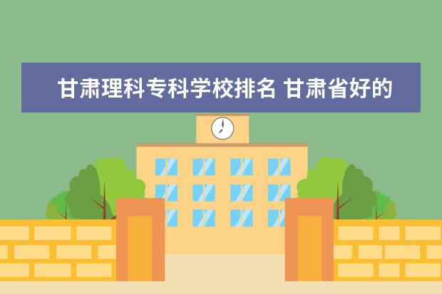 甘肃理科专科学校排名 甘肃省好的专科学校排名