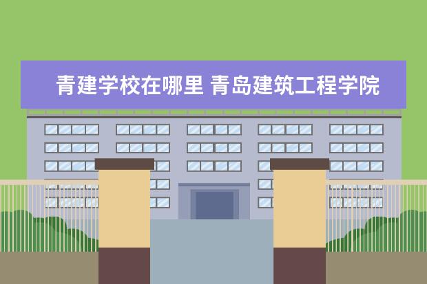 青建学校在哪里 青岛建筑工程学院是几本