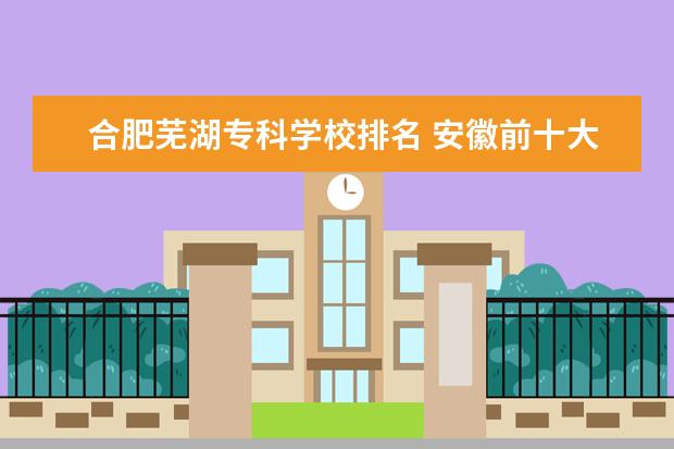 合肥芜湖专科学校排名 安徽前十大专排名