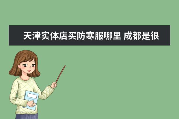 天津实体店买防寒服哪里 成都是很热吗(和天津比)?在冬天用穿防寒服吗?感激不...