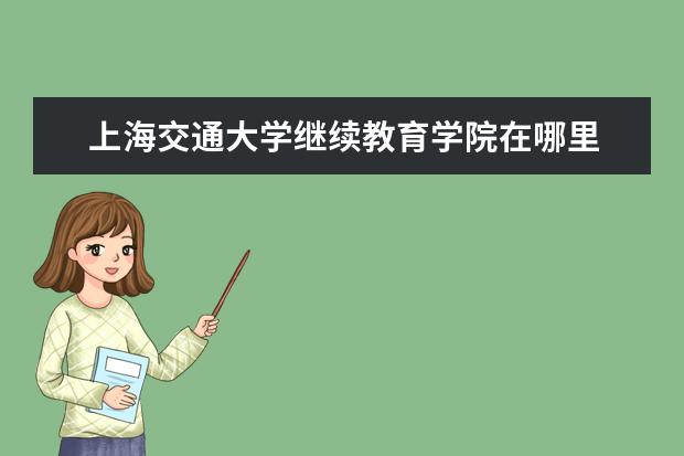 上海交通大学继续教育学院在哪里 上海交通大学教育集团跟上海交通大学继续教育学院是...