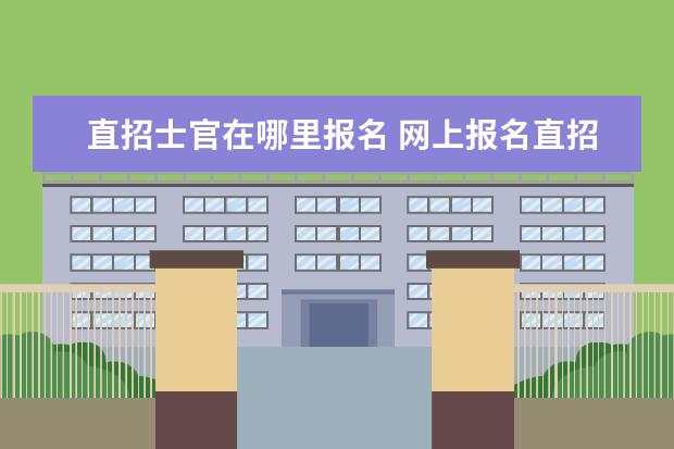 直招士官在哪里报名 网上报名直招士官的流程是什么?报名步骤也可以? - ...