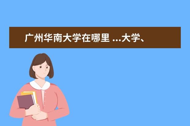 广州华南大学在哪里 ...大学、华南师范大学、华南工业大学,在广州的各大...