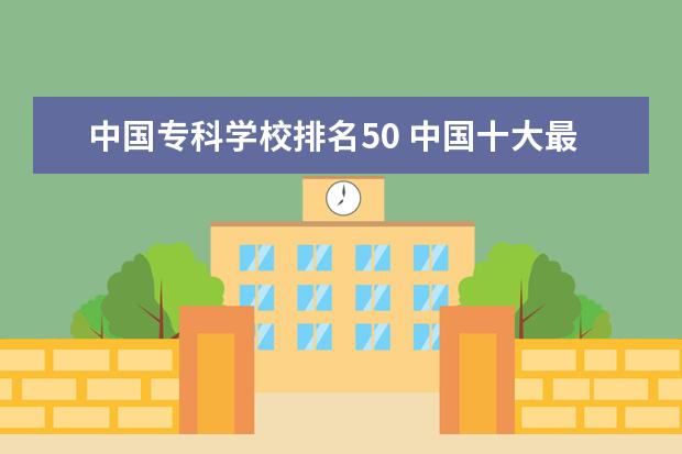 中国专科学校排名50 中国十大最好的专科大学排名