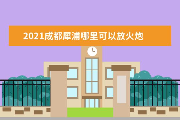 2021成都犀浦哪里可以放火炮 2021年外地户口要在郫县犀浦上一年级需要办些什么但...