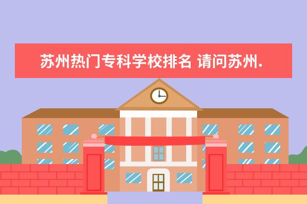 苏州热门专科学校排名 请问苏州.无锡.常州有什么比较好的专科学校(急!急!...