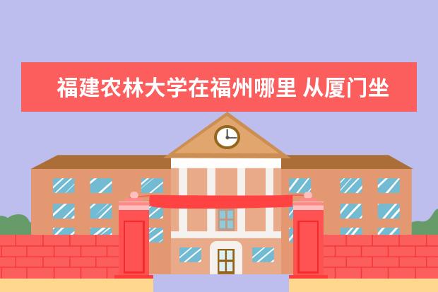 福建农林大学在福州哪里 从厦门坐动车到福州哪个站下车,再搭哪路车去福建农...