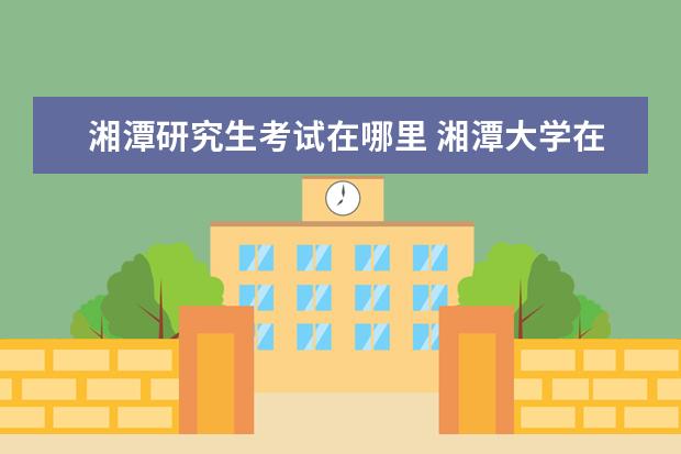 湘潭研究生考试在哪里 湘潭大学在职研究生考试时间是什么时候?