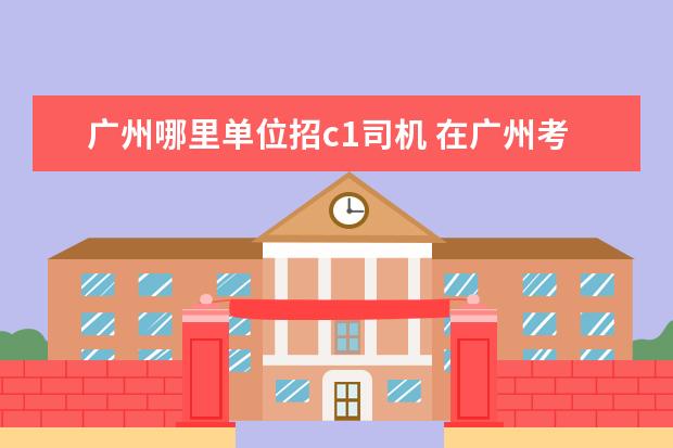 广州哪里单位招c1司机 在广州考个驾照大概要多少钱(C1).?