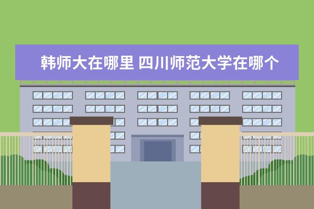 韩师大在哪里 四川师范大学在哪个区