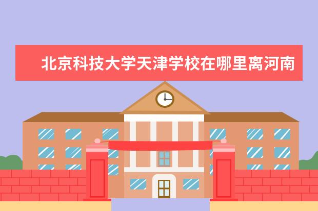 北京科技大学天津学校在哪里离河南远吗 北京科技大学天津学院距离北京多远