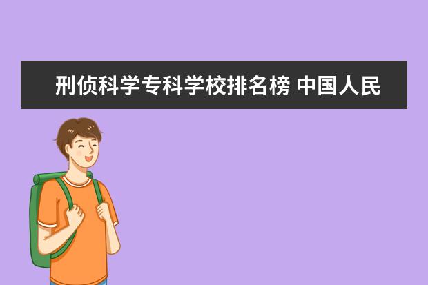 刑侦科学专科学校排名榜 中国人民公安大学刑侦专业与吉林大学材料科学与工程...